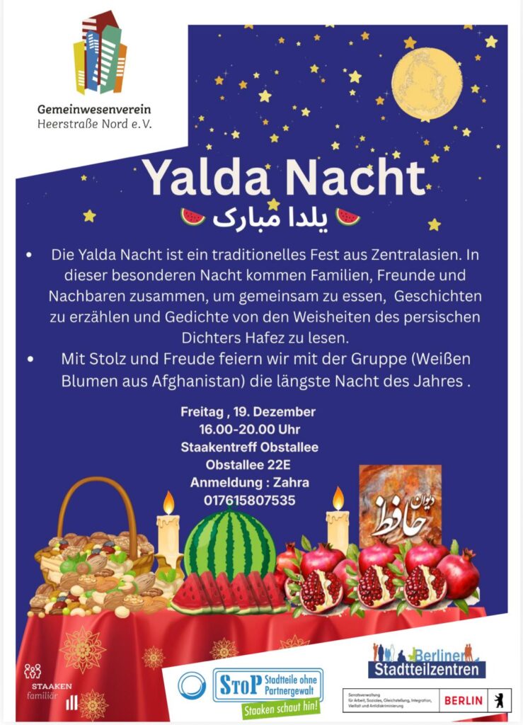 Einladung zur Yalda-Nacht mit STOP
Feiert mit uns die längste Nacht des Jahres und die persische Kultur!
Tee, Musik, Hafis-Gedichte und traditionelle Leckereien.
Wann: Freitag, 19. Dezember
Wo: Obstallee 22E, 13593 Berlin
Ab: 16:00 Uhr
Bringt gern etwas Kleines zum Teilen mit. Wir freuen uns auf euch!